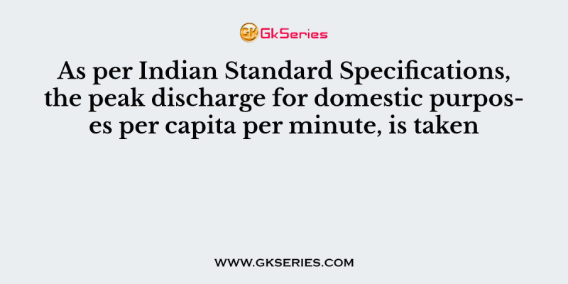 As per Indian Standard Specifications, the peak discharge for domestic purposes per capita per minute, is taken