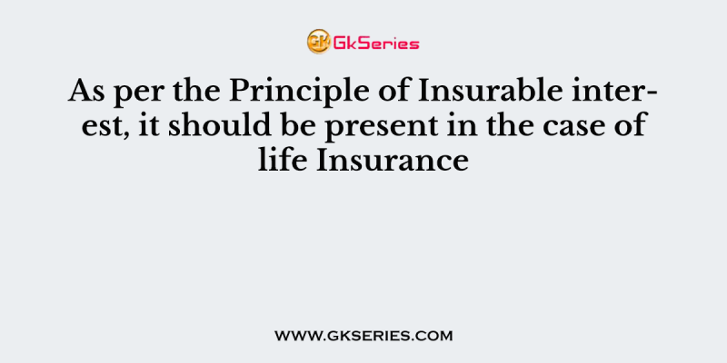 As per the Principle of Insurable interest, it should be present in the case of life Insurance