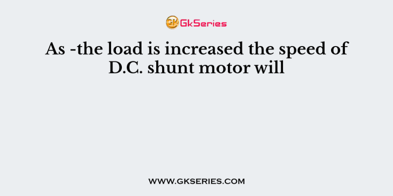 As -the load is increased the speed of D.C. shunt motor will
