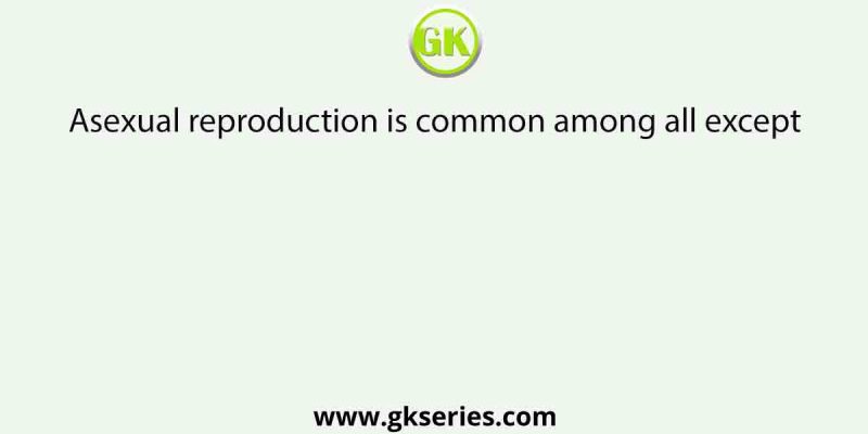 Asexual reproduction is common among all except