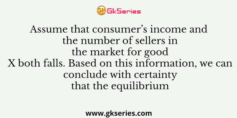 Assume that consumer’s income and the number of sellers in the market for good X both falls. Based on this information, we can conclude with certainty that the equilibrium