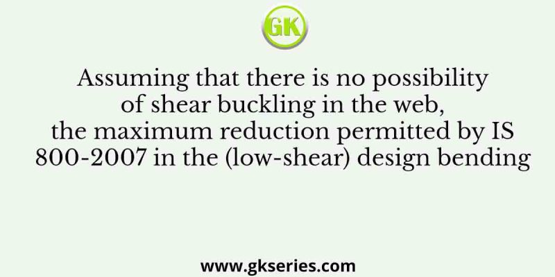 Assuming that there is no possibility of shear buckling in the web, the maximum reduction permitted by IS 800-2007 in the (low-shear) design bending