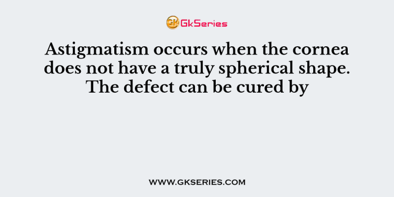 Astigmatism occurs when the cornea does not have a truly spherical shape. The defect can be cured by