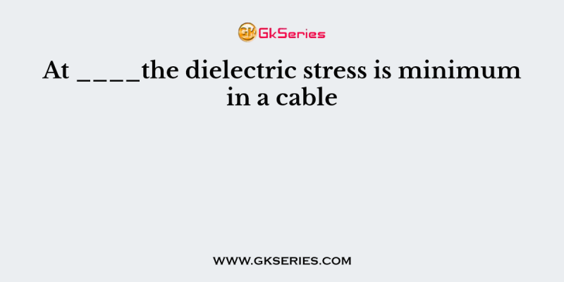 At ____the dielectric stress is minimum in a cable