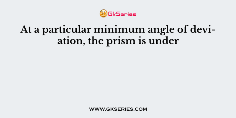At a particular minimum angle of deviation, the prism is under