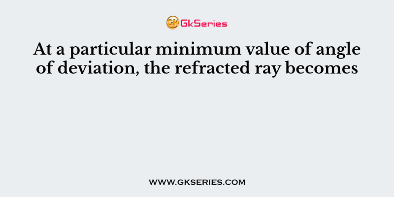 At a particular minimum value of angle of deviation, the refracted ray becomes