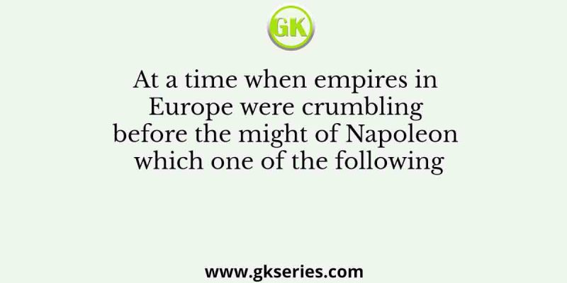 At a time when empires in Europe were crumbling before the might of Napoleon which one of the following