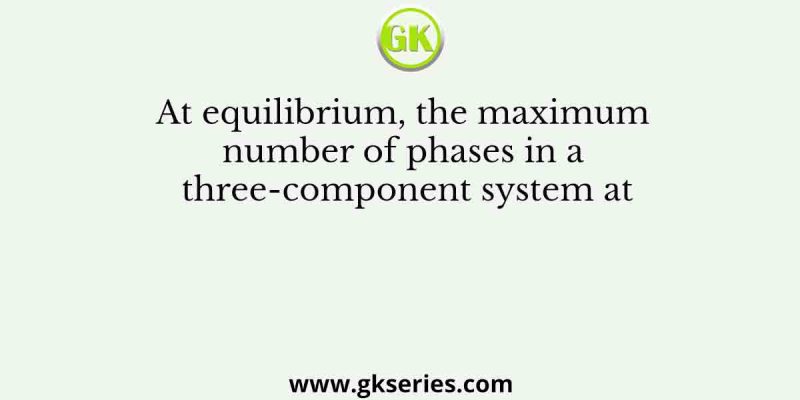 At equilibrium, the maximum number of phases in a three-component system at