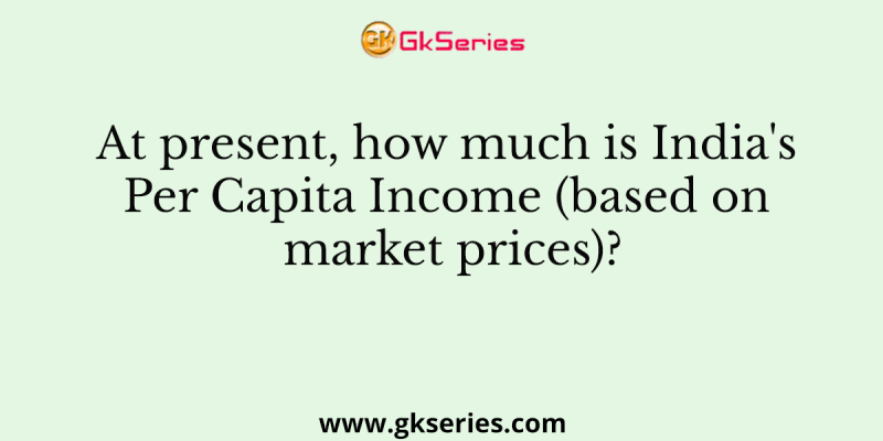 At present, how much is India’s Per Capita Income (based on market prices)?