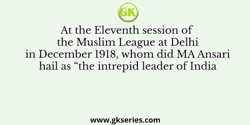 At the Eleventh session of the Muslim League at Delhi in December 1918, whom did MA Ansari hail as “the intrepid leader of India…who is never afraid to speak