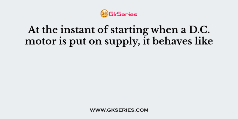 At the instant of starting when a D.C. motor is put on supply, it behaves like