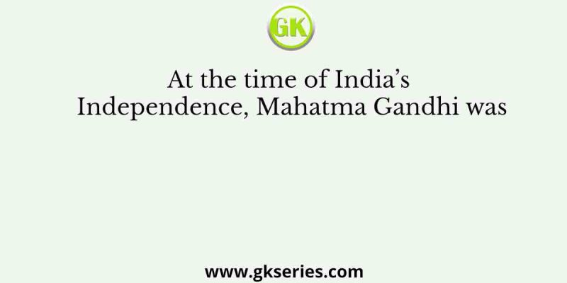 At the time of India’s Independence, Mahatma Gandhi was