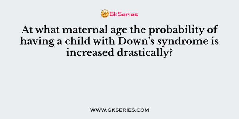 At what maternal age the probability of having a child with Down’s syndrome is increased drastically?