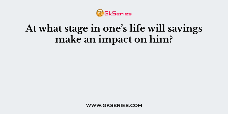 At what stage in one’s life will savings make an impact on him?        