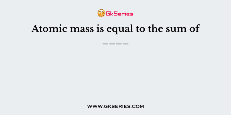 Atomic mass is equal to the sum of ____