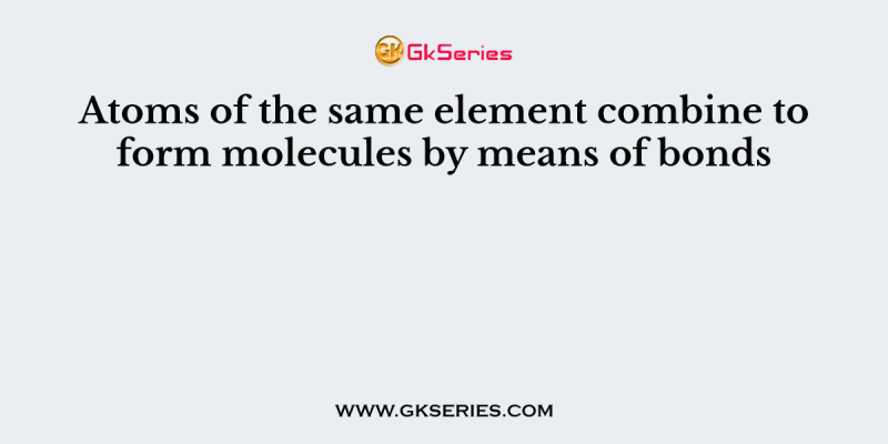 Atoms of the same element combine to form molecules by means of bonds