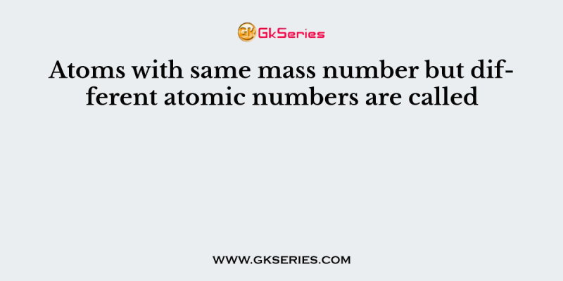 Atoms with same mass number but different atomic numbers are called
