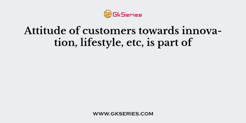 Attitude of customers towards innovation, lifestyle, etc, is part of