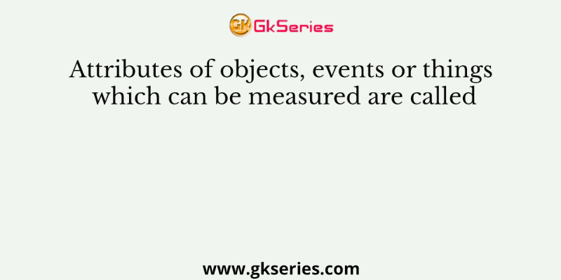 Attributes of objects, events or things which can be measured are called