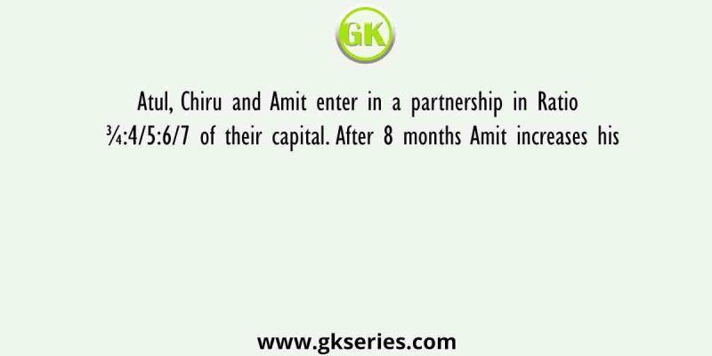 Atul, Chiru and Amit enter in a partnership in Ratio ¾:4/5:6/7 of their capital. After 8 months Amit increases his