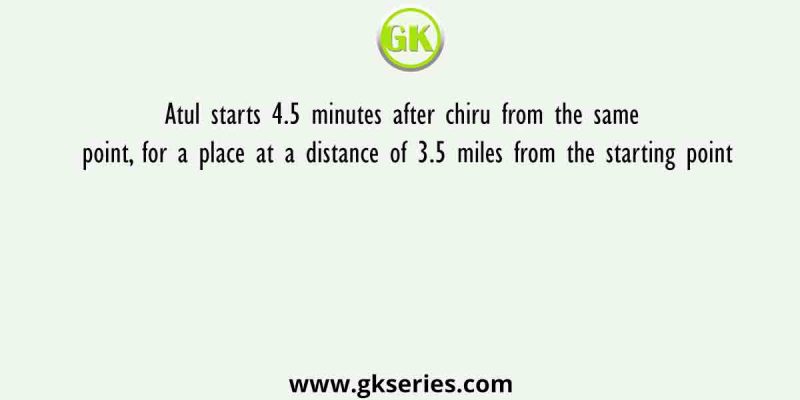 Atul starts 4.5 minutes after chiru from the same point, for a place at a distance of 3.5 miles from the starting point