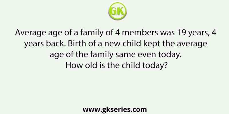 Average age of a family of 4 members was 19 years, 4 years back. Birth of a new child kept the average age of the family same even today. How old is the child today?