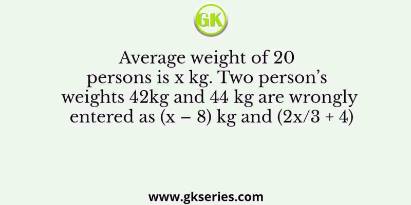 Average weight of 20 persons is x kg. Two person’s weights 42kg and 44 kg are wrongly entered as (x – 8) kg and (2x/3 + 4)