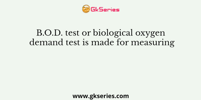 B.O.D. test or biological oxygen demand test is made for measuring