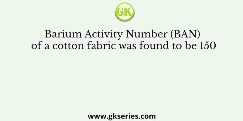 Barium Activity Number (BAN) of a cotton fabric was found to be 150