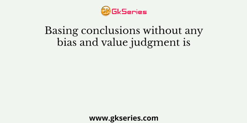 Basing conclusions without any bias and value judgment is