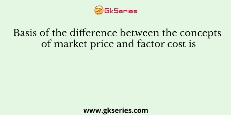 Basis of the difference between the concepts of market price and factor cost is