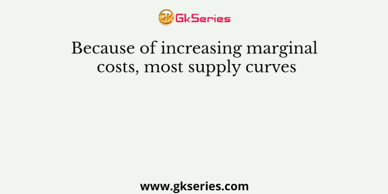 Because of increasing marginal costs, most supply curves