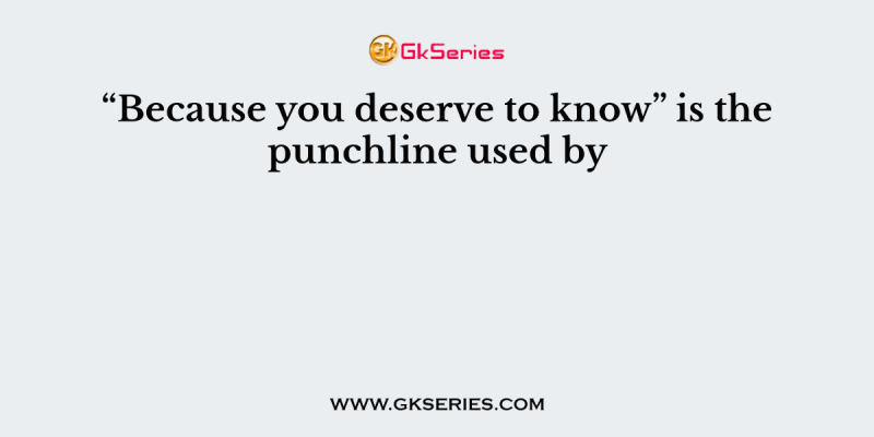 “Because you deserve to know” is the punchline used by