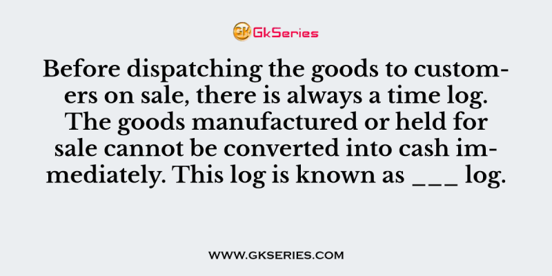 Before dispatching the goods to customers on sale, there is always a time log. The goods manufactured or held for sale cannot be converted into cash immediately. This log is known as ___ log