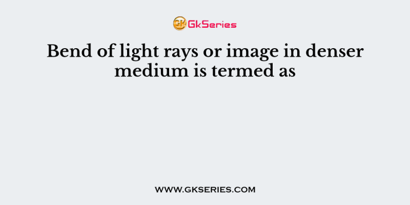 Bend of light rays or image in denser medium is termed as