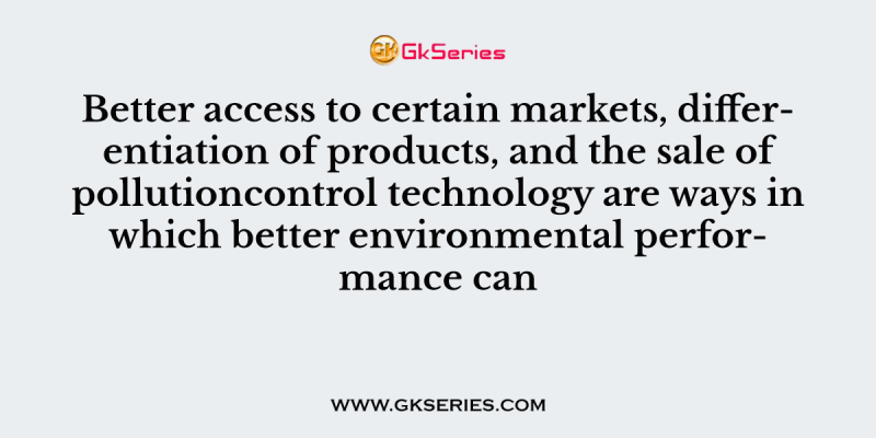 Better access to certain markets, differentiation of products, and the sale of pollutioncontrol technology are ways in which better environmental performance can