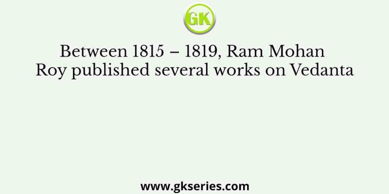 Between 1815 – 1819, Ram Mohan Roy published several works on Vedanta