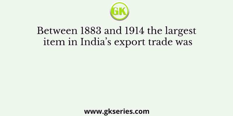 Between 1883 and 1914 the largest item in India’s export trade was
