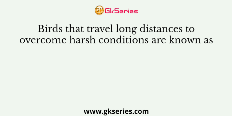 Birds that travel long distances to overcome harsh conditions are known as
