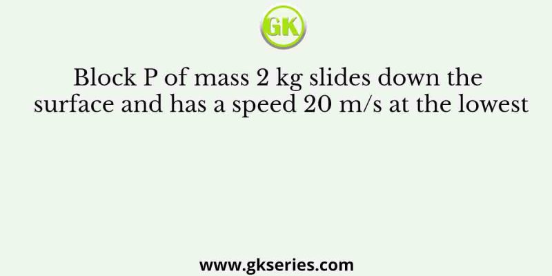 Block P of mass 2 kg slides down the surface and has a speed 20 m/s at the lowest