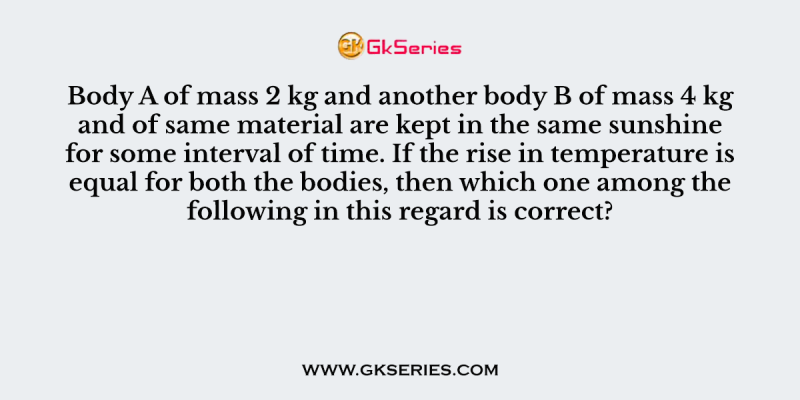 Body A of mass 2 kg and another body B of mass 4 kg and of same material are kept in the same sunshine for some interval of time. If the rise in temperature is equal for both the bodies, then which one among the following in this regard is correct?