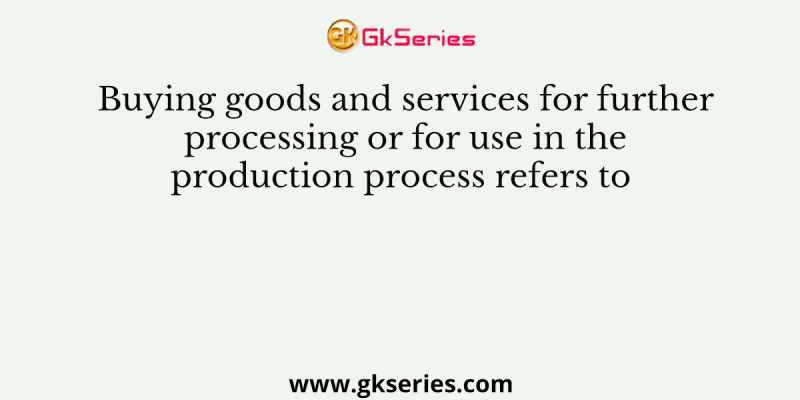 Buying goods and services for further processing or for use in the production process refers to