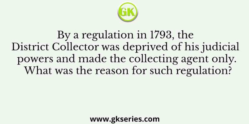 By a regulation in 1793, the District Collector was deprived of his judicial powers and made the collecting agent only. What was the reason for such regulation?