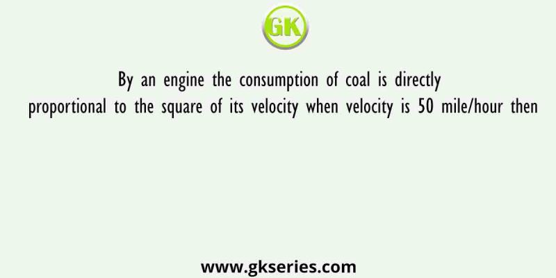 By an engine the consumption of coal is directly proportional to the square of its velocity when velocity is 50 mile/hour then