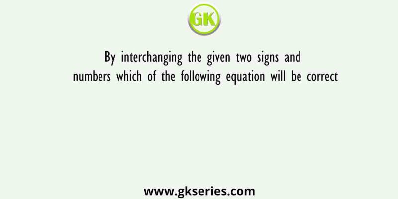 By interchanging the given two signs and numbers which of the following equation will be correct