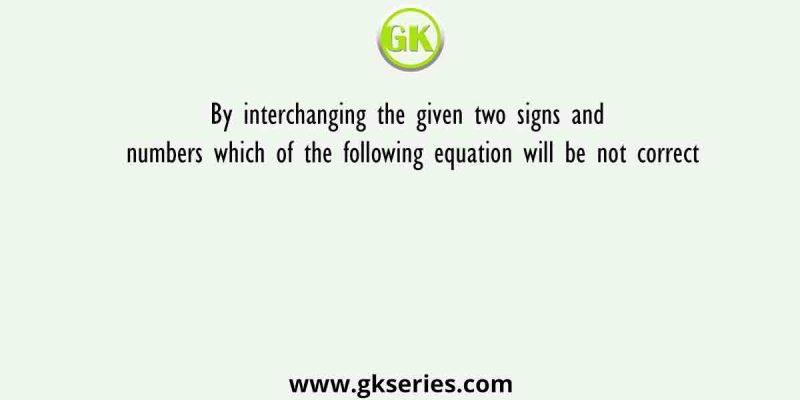 By interchanging the given two signs and numbers which of the following equation will be not correct