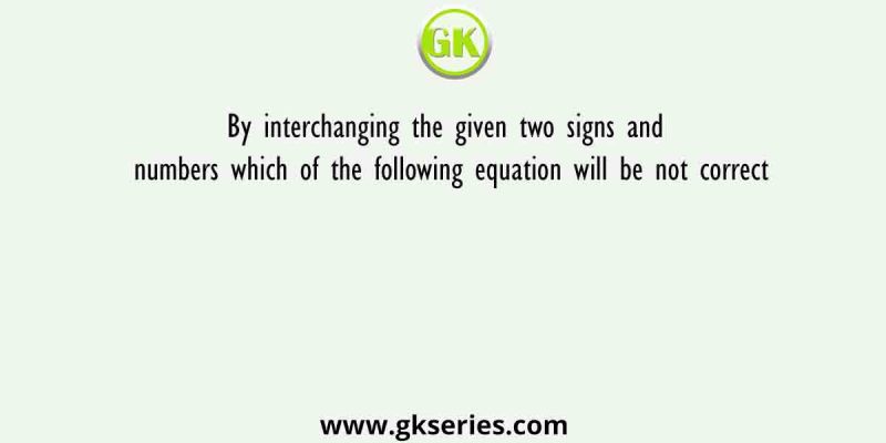 By interchanging the given two signs and numbers which of the following equation will be not correct