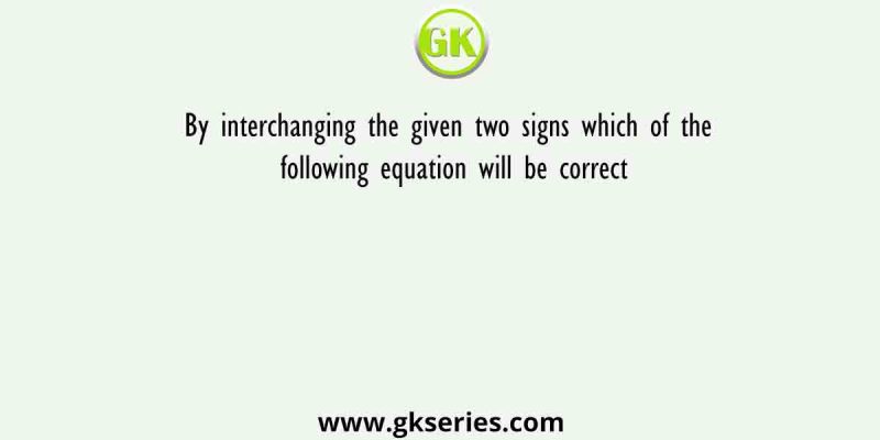 By interchanging the given two signs which of the following equation will be correct