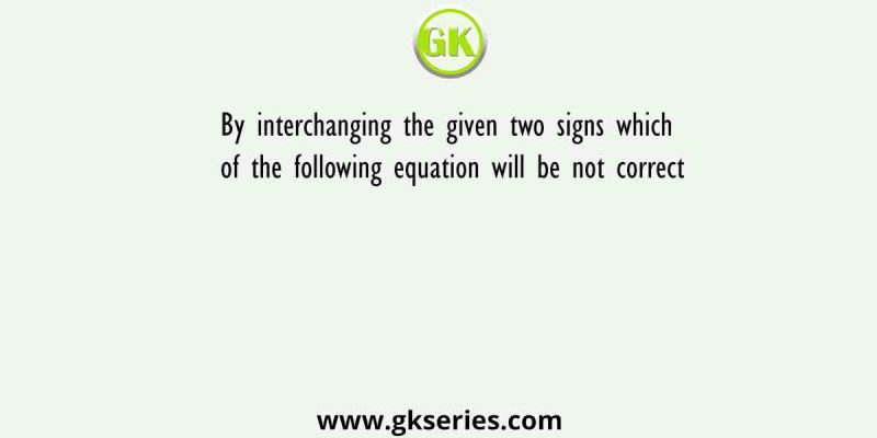 By interchanging the given two signs which of the following equation will be not correct