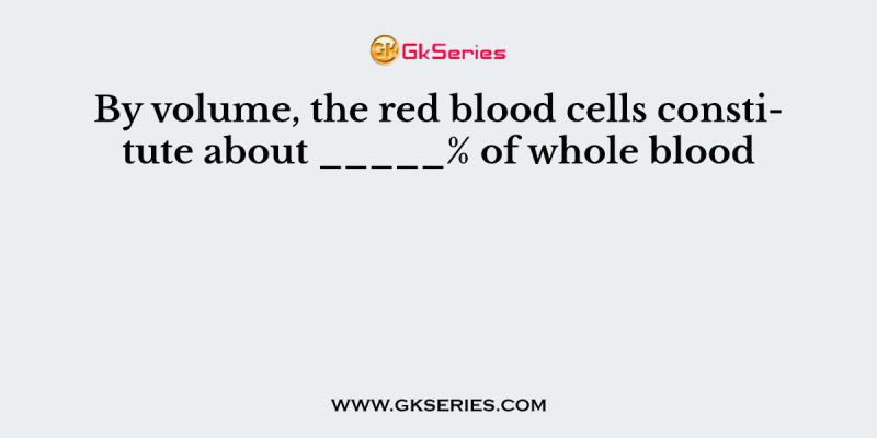 By volume, the red blood cells constitute about _____% of whole blood